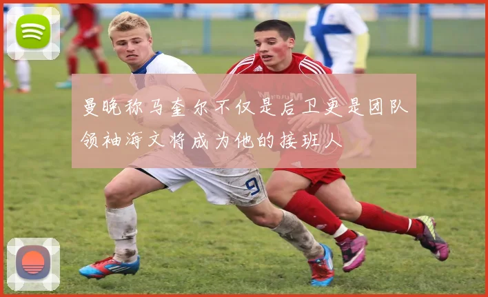 曼晚称马奎尔不仅是后卫更是团队领袖海文将成为他的接班人