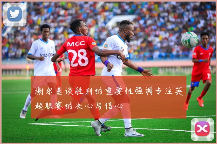 谢尔基谈胜利的重要性强调专注英超联赛的决心与信心