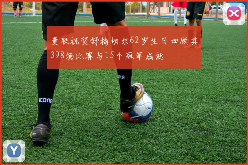曼联祝贺舒梅切尔62岁生日回顾其398场比赛与15个冠军成就