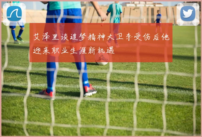 艾泽里谈追梦精神大卫李受伤后他迎来职业生涯新机遇