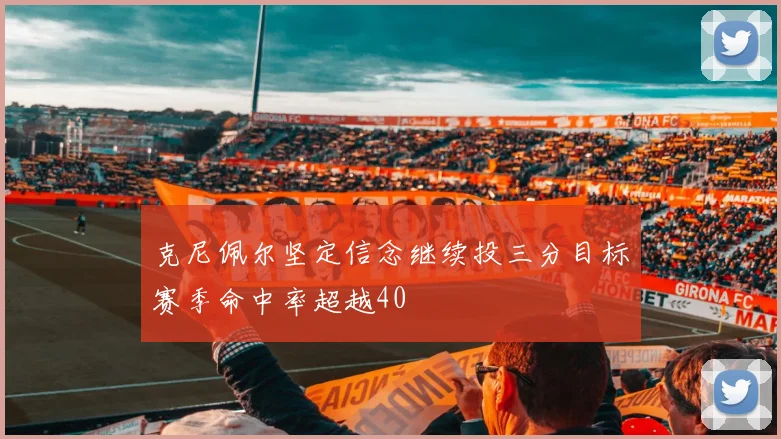 克尼佩尔坚定信念继续投三分目标赛季命中率超越40