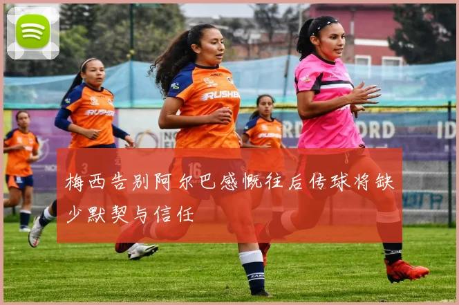 梅西告别阿尔巴感慨往后传球将缺少默契与信任