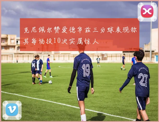 克尼佩尔赞爱德华兹三分球表现称其每场投10次实属惊人
