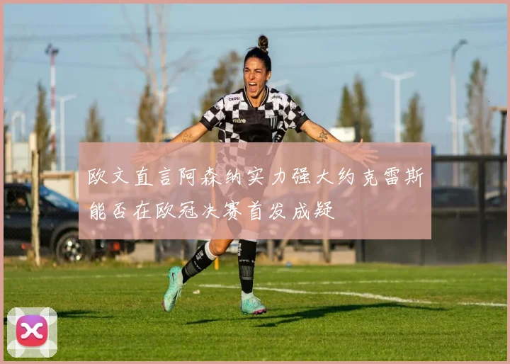 欧文直言阿森纳实力强大约克雷斯能否在欧冠决赛首发成疑