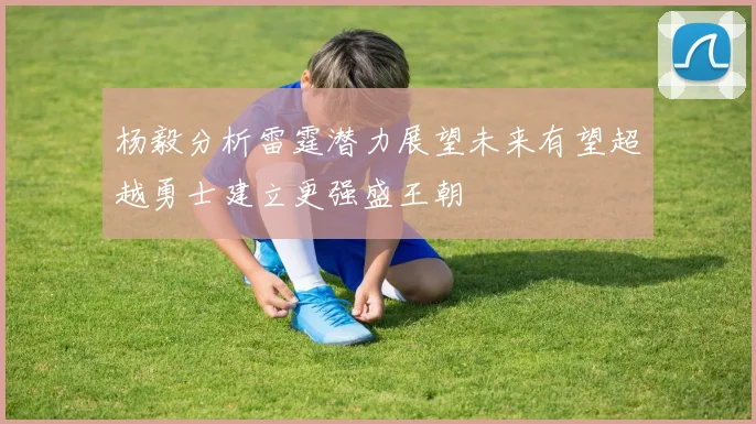 杨毅分析雷霆潜力展望未来有望超越勇士建立更强盛王朝
