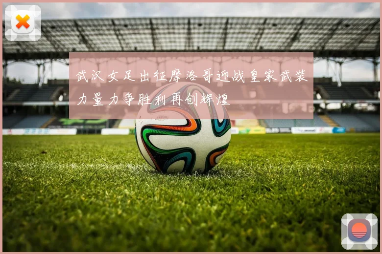 武汉女足出征摩洛哥迎战皇家武装力量力争胜利再创辉煌