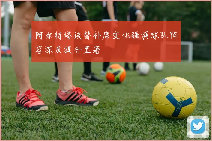 阿尔特塔谈替补席变化强调球队阵容深度提升显著