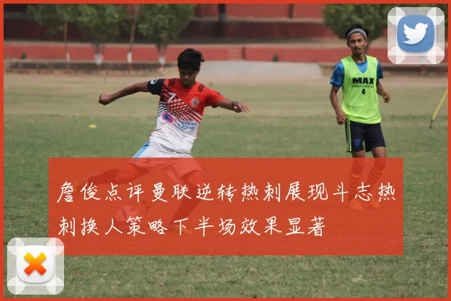 詹俊点评曼联逆转热刺展现斗志热刺换人策略下半场效果显著