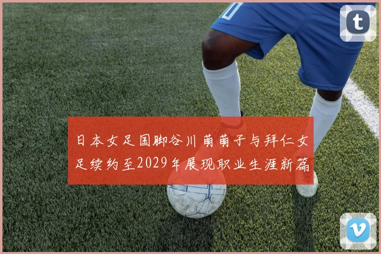 日本女足国脚谷川萌萌子与拜仁女足续约至2029年展现职业生涯新篇章