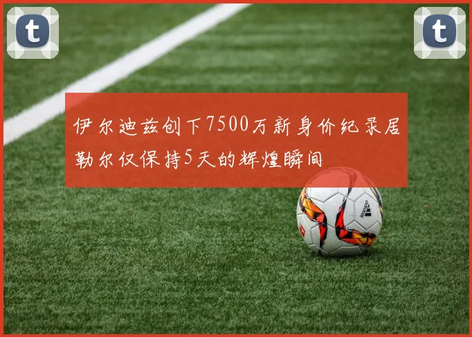 伊尔迪兹创下7500万新身价纪录居勒尔仅保持5天的辉煌瞬间