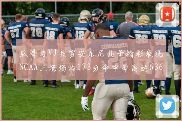 瓜哥与VJ共赏安东尼儿子精彩表现NCAA三场场均173分命中率高达636