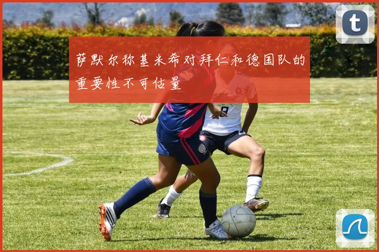 萨默尔称基米希对拜仁和德国队的重要性不可估量