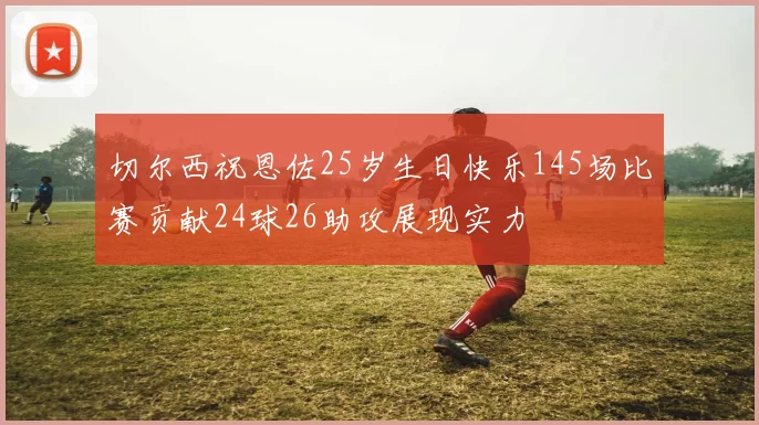 切尔西祝恩佐25岁生日快乐145场比赛贡献24球26助攻展现实力