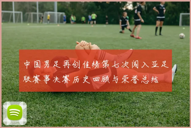 中国男足再创佳绩第七次闯入亚足联赛事决赛历史回顾与荣誉总结