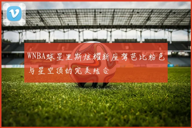 WNBA球星里斯炫耀新座驾芭比粉色与星空顶的完美结合